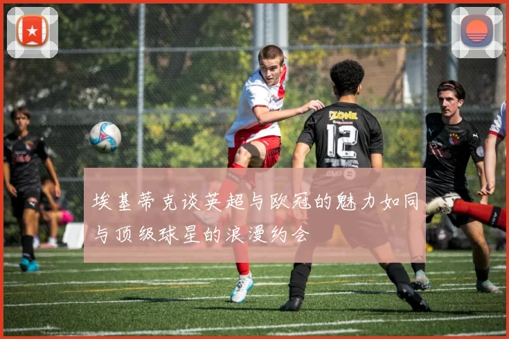 埃基蒂克谈英超与欧冠的魅力如同与顶级球星的浪漫约会