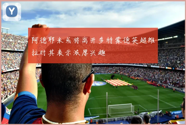 阿德耶米或将离开多特蒙德英超维拉对其表示浓厚兴趣
