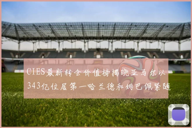 CIES最新转会价值榜揭晓亚马尔以343亿位居第一哈兰德和姆巴佩紧随其后
