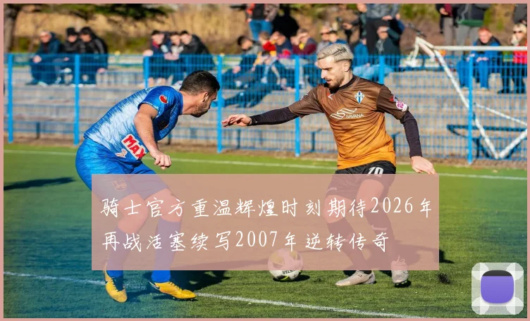 骑士官方重温辉煌时刻期待2026年再战活塞续写2007年逆转传奇