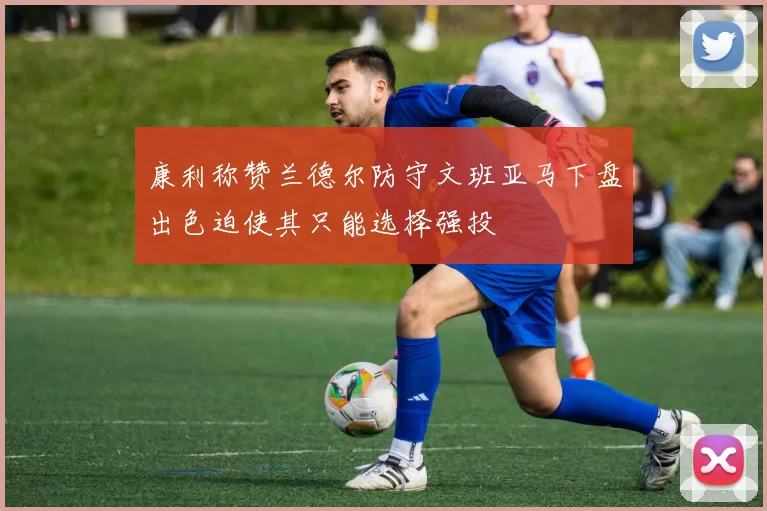 康利称赞兰德尔防守文班亚马下盘出色迫使其只能选择强投