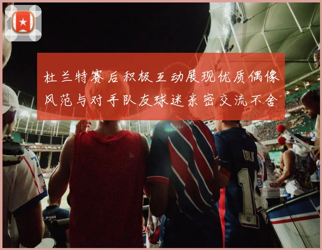 杜兰特赛后积极互动展现优质偶像风范与对手队友球迷亲密交流不舍离场