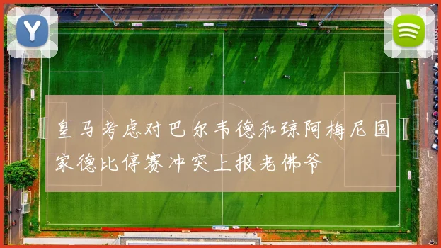 皇马考虑对巴尔韦德和琼阿梅尼国家德比停赛冲突上报老佛爷