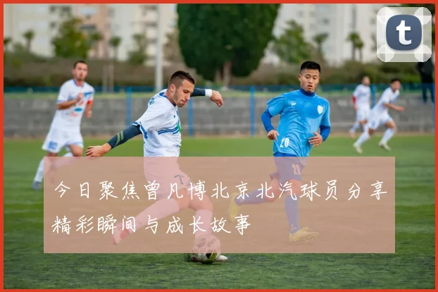 今日聚焦曾凡博北京北汽球员分享精彩瞬间与成长故事