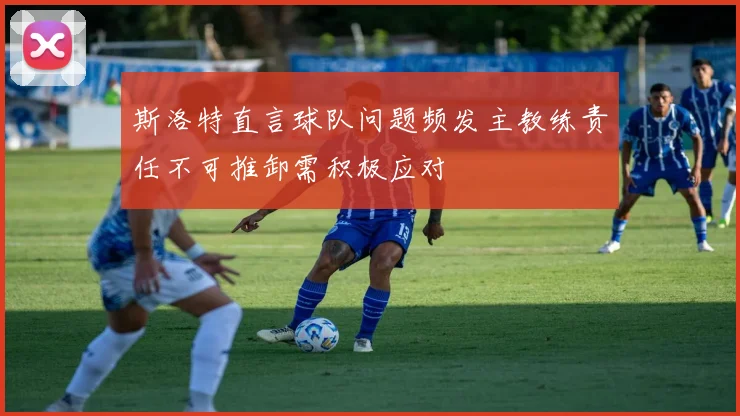 斯洛特直言球队问题频发主教练责任不可推卸需积极应对
