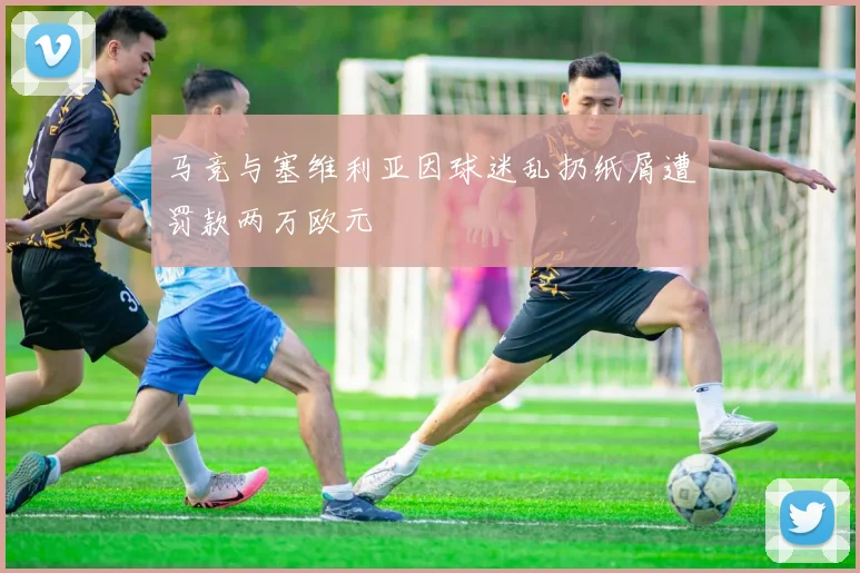 马竞与塞维利亚因球迷乱扔纸屑遭罚款两万欧元