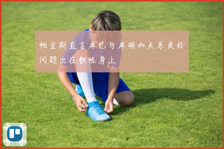 帕金斯直言库巴与库明加关系良好问题出在教练身上