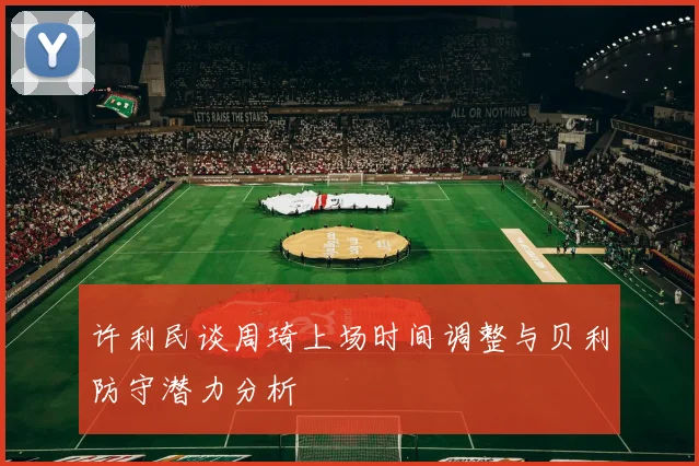 许利民谈周琦上场时间调整与贝利防守潜力分析