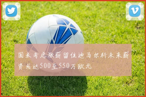 国米考虑涨薪留住迪马尔科未来薪资或达500至550万欧元