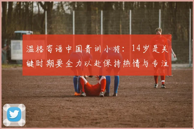 温格寄语中国青训小将：14岁是关键时期要全力以赴保持热情与专注