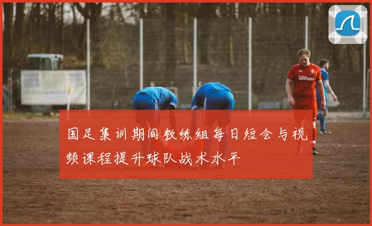 国足集训期间教练组每日短会与视频课程提升球队战术水平