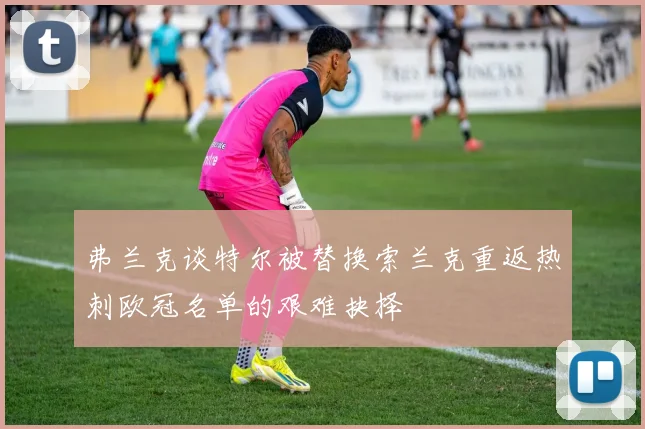 弗兰克谈特尔被替换索兰克重返热刺欧冠名单的艰难抉择