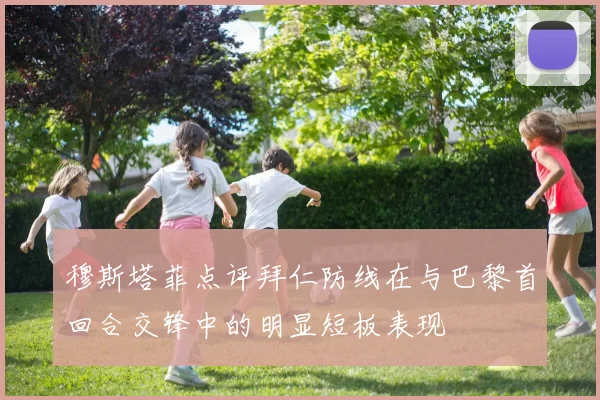穆斯塔菲点评拜仁防线在与巴黎首回合交锋中的明显短板表现