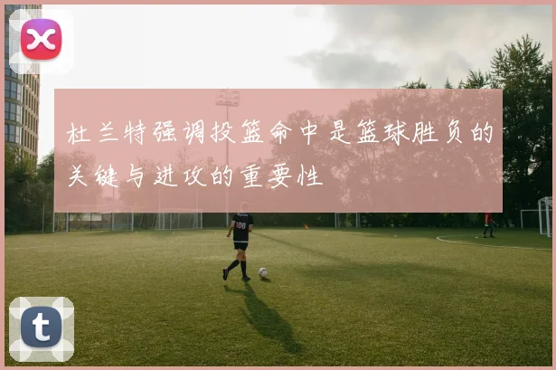 杜兰特强调投篮命中是篮球胜负的关键与进攻的重要性
