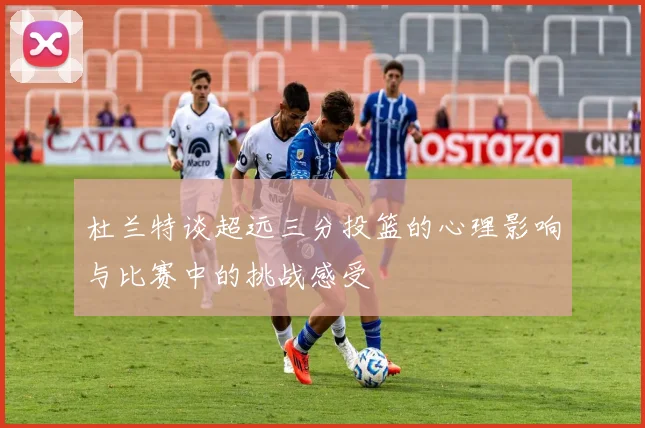 杜兰特谈超远三分投篮的心理影响与比赛中的挑战感受
